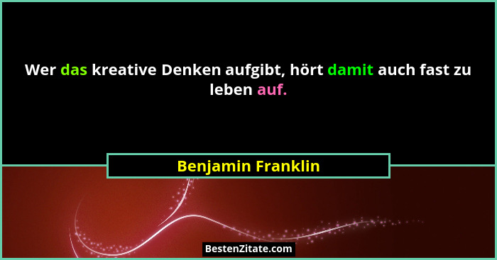 Wer das kreative Denken aufgibt, hört damit auch fast zu leben auf.... - Benjamin Franklin
