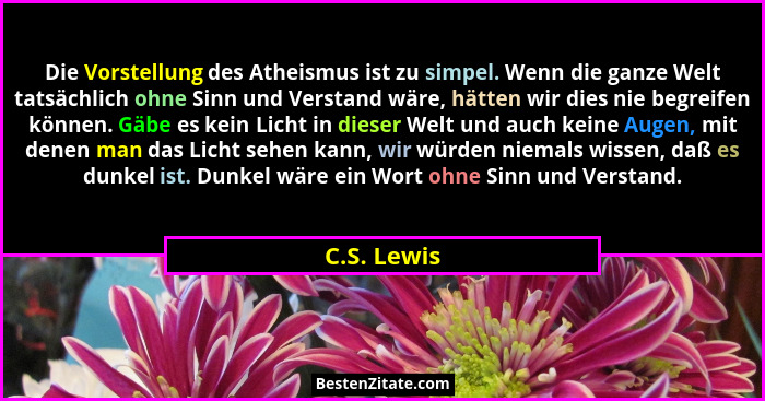 Die Vorstellung des Atheismus ist zu simpel. Wenn die ganze Welt tatsächlich ohne Sinn und Verstand wäre, hätten wir dies nie begreifen k... - C.S. Lewis