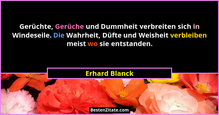 Gerüchte, Gerüche und Dummheit verbreiten sich in Windeseile. Die Wahrheit, Düfte und Weisheit verbleiben meist wo sie entstanden.... - Erhard Blanck
