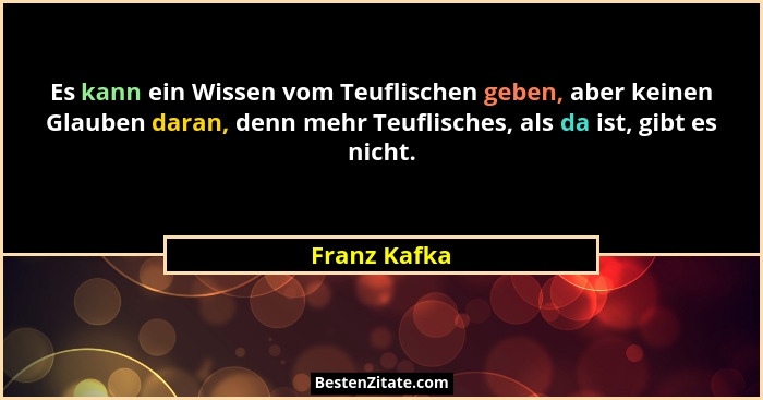Es kann ein Wissen vom Teuflischen geben, aber keinen Glauben daran, denn mehr Teuflisches, als da ist, gibt es nicht.... - Franz Kafka