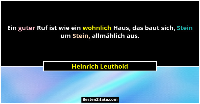 Ein guter Ruf ist wie ein wohnlich Haus, das baut sich, Stein um Stein, allmählich aus.... - Heinrich Leuthold