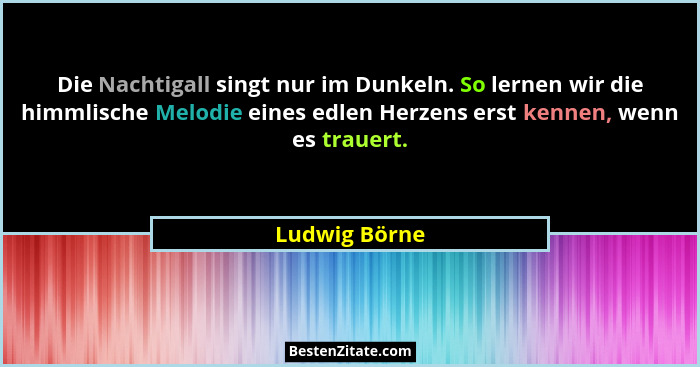 Die Nachtigall singt nur im Dunkeln. So lernen wir die himmlische Melodie eines edlen Herzens erst kennen, wenn es trauert.... - Ludwig Börne