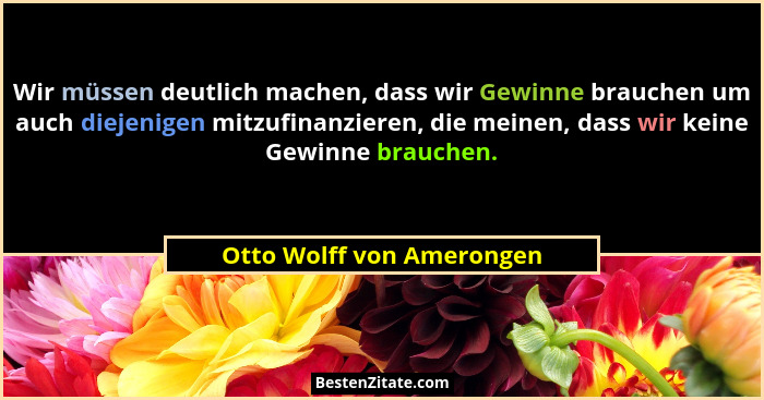 Wir müssen deutlich machen, dass wir Gewinne brauchen um auch diejenigen mitzufinanzieren, die meinen, dass wir keine Gewin... - Otto Wolff von Amerongen