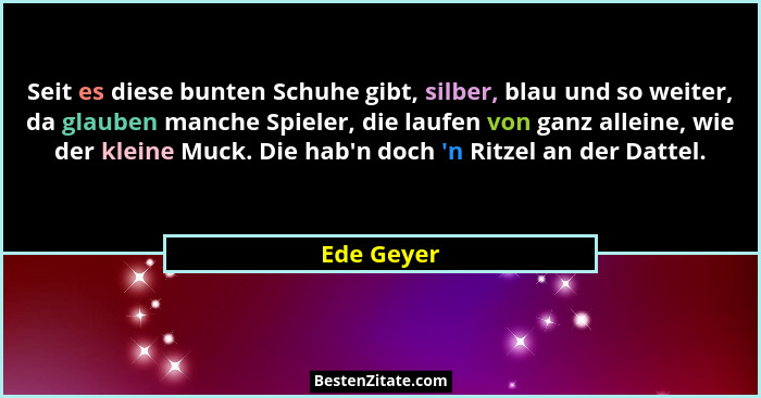 Seit es diese bunten Schuhe gibt, silber, blau und so weiter, da glauben manche Spieler, die laufen von ganz alleine, wie der kleine Muck.... - Ede Geyer