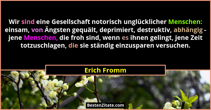 Wir sind eine Gesellschaft notorisch unglücklicher Menschen: einsam, von Ängsten gequält, deprimiert, destruktiv, abhängig - jene Mensch... - Erich Fromm