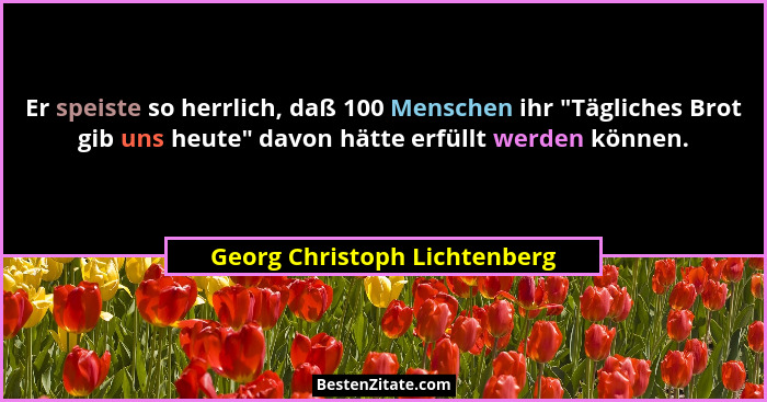 Er speiste so herrlich, daß 100 Menschen ihr "Tägliches Brot gib uns heute" davon hätte erfüllt werden können.... - Georg Christoph Lichtenberg