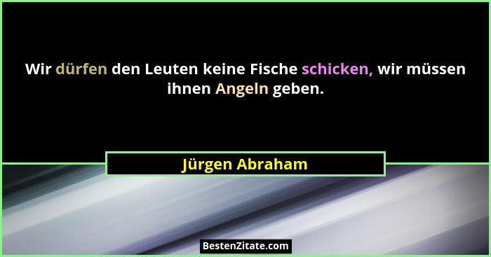 Wir dürfen den Leuten keine Fische schicken, wir müssen ihnen Angeln geben.... - Jürgen Abraham