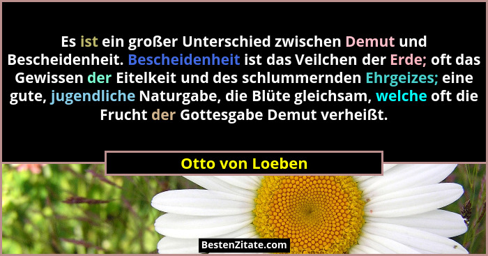 Es ist ein großer Unterschied zwischen Demut und Bescheidenheit. Bescheidenheit ist das Veilchen der Erde; oft das Gewissen der Eite... - Otto von Loeben