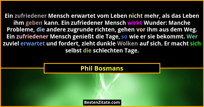 Ein zufriedener Mensch erwartet vom Leben nicht mehr, als das Leben ihm geben kann. Ein zufriedener Mensch wirkt Wunder: Manche Problem... - Phil Bosmans
