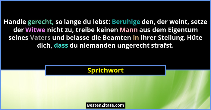 Handle gerecht, so lange du lebst: Beruhige den, der weint, setze der Witwe nicht zu, treibe keinen Mann aus dem Eigentum seines Vaters u... - Sprichwort