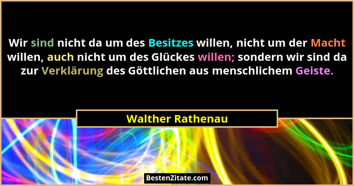Wir sind nicht da um des Besitzes willen, nicht um der Macht willen, auch nicht um des Glückes willen; sondern wir sind da zur Verk... - Walther Rathenau