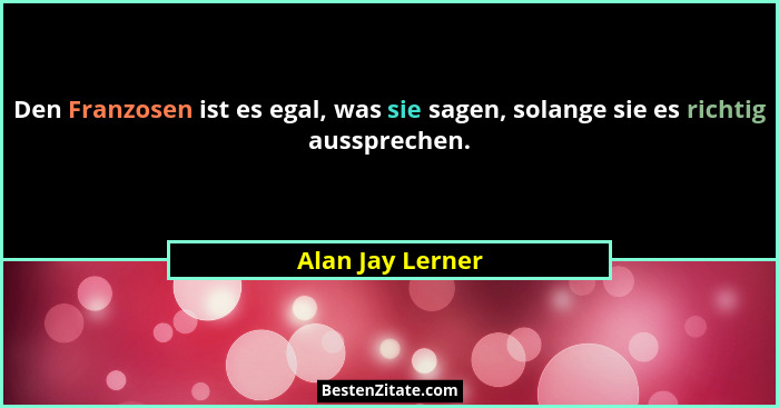 Den Franzosen ist es egal, was sie sagen, solange sie es richtig aussprechen.... - Alan Jay Lerner