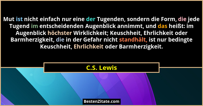 Mut ist nicht einfach nur eine der Tugenden, sondern die Form, die jede Tugend im entscheidenden Augenblick annimmt, und das heißt: im Au... - C.S. Lewis