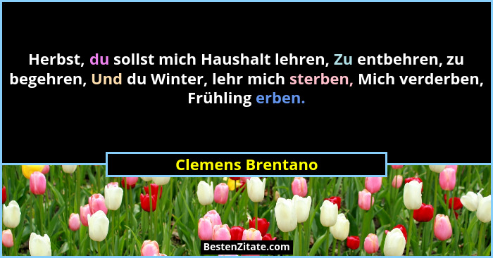 Herbst, du sollst mich Haushalt lehren, Zu entbehren, zu begehren, Und du Winter, lehr mich sterben, Mich verderben, Frühling erben... - Clemens Brentano