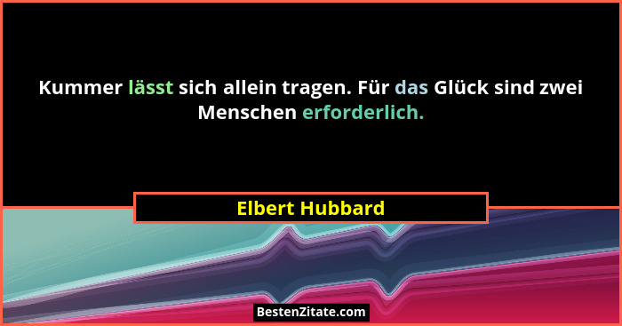 Kummer lässt sich allein tragen. Für das Glück sind zwei Menschen erforderlich.... - Elbert Hubbard