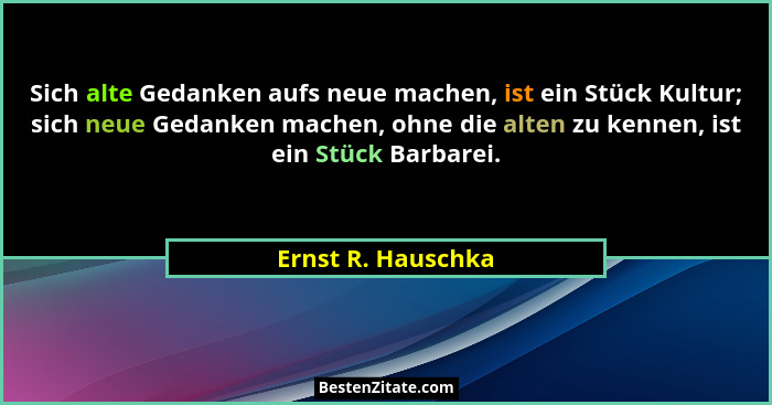 Sich alte Gedanken aufs neue machen, ist ein Stück Kultur; sich neue Gedanken machen, ohne die alten zu kennen, ist ein Stück Barb... - Ernst R. Hauschka