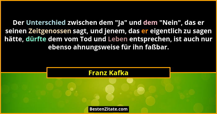 Der Unterschied zwischen dem "Ja" und dem "Nein", das er seinen Zeitgenossen sagt, und jenem, das er eigentlich zu sagen... - Franz Kafka