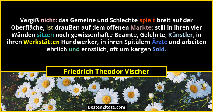 Vergiß nicht: das Gemeine und Schlechte spielt breit auf der Oberfläche, ist draußen auf dem offenen Markte; still in ihre... - Friedrich Theodor Vischer