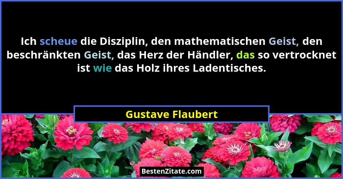Ich scheue die Disziplin, den mathematischen Geist, den beschränkten Geist, das Herz der Händler, das so vertrocknet ist wie das Ho... - Gustave Flaubert