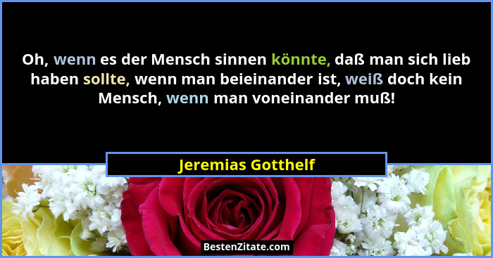Oh, wenn es der Mensch sinnen könnte, daß man sich lieb haben sollte, wenn man beieinander ist, weiß doch kein Mensch, wenn man vo... - Jeremias Gotthelf