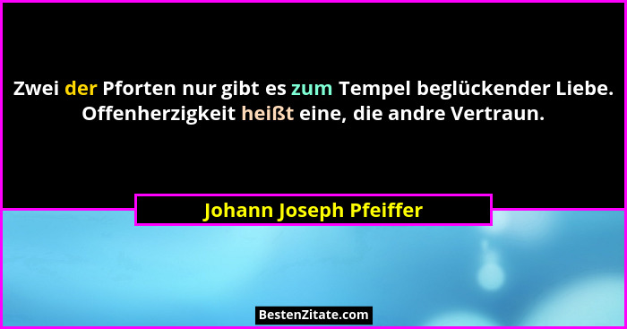 Zwei der Pforten nur gibt es zum Tempel beglückender Liebe. Offenherzigkeit heißt eine, die andre Vertraun.... - Johann Joseph Pfeiffer