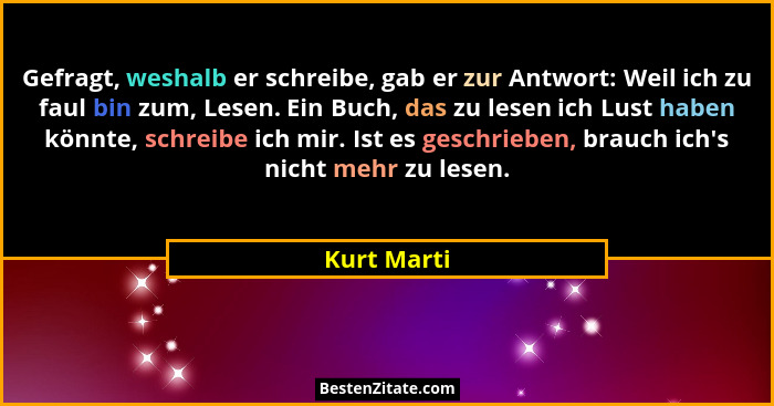Gefragt, weshalb er schreibe, gab er zur Antwort: Weil ich zu faul bin zum, Lesen. Ein Buch, das zu lesen ich Lust haben könnte, schreibe... - Kurt Marti