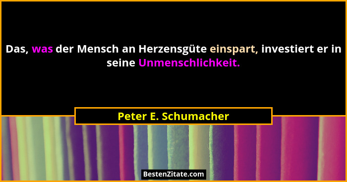 Das, was der Mensch an Herzensgüte einspart, investiert er in seine Unmenschlichkeit.... - Peter E. Schumacher