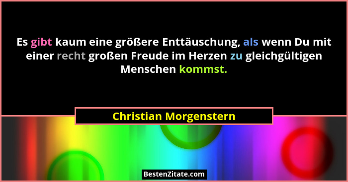 Es gibt kaum eine größere Enttäuschung, als wenn Du mit einer recht großen Freude im Herzen zu gleichgültigen Menschen kommst.... - Christian Morgenstern