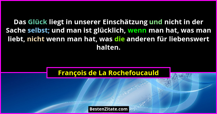 Das Glück liegt in unserer Einschätzung und nicht in der Sache selbst; und man ist glücklich, wenn man hat, was man lie... - François de La Rochefoucauld