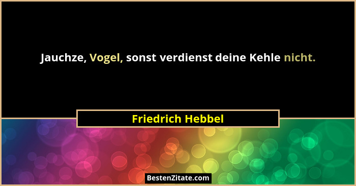 Jauchze, Vogel, sonst verdienst deine Kehle nicht.... - Friedrich Hebbel