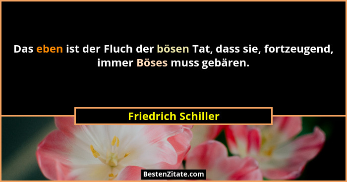 Das eben ist der Fluch der bösen Tat, dass sie, fortzeugend, immer Böses muss gebären.... - Friedrich Schiller