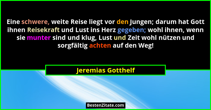 Eine schwere, weite Reise liegt vor den Jungen; darum hat Gott ihnen Reisekraft und Lust ins Herz gegeben; wohl ihnen, wenn sie mu... - Jeremias Gotthelf