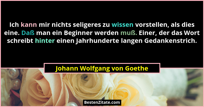 Ich kann mir nichts seligeres zu wissen vorstellen, als dies eine. Daß man ein Beginner werden muß. Einer, der das Wort s... - Johann Wolfgang von Goethe