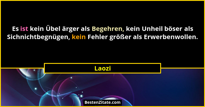Es ist kein Übel ärger als Begehren, kein Unheil böser als Sichnichtbegnügen, kein Fehler größer als Erwerbenwollen.... - Laozi
