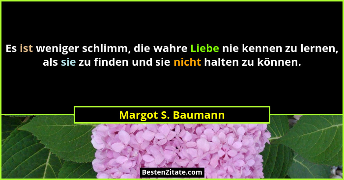 Es ist weniger schlimm, die wahre Liebe nie kennen zu lernen, als sie zu finden und sie nicht halten zu können.... - Margot S. Baumann