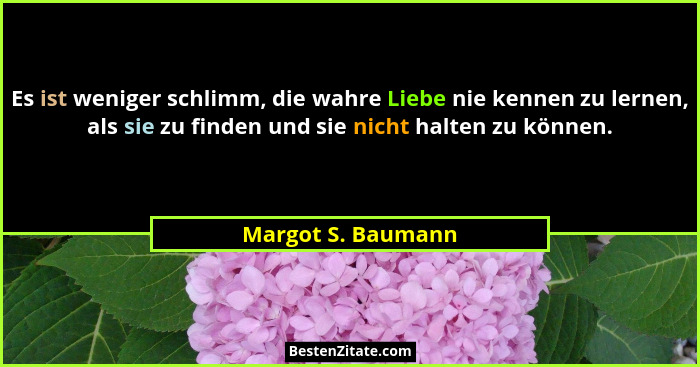 Es ist weniger schlimm, die wahre Liebe nie kennen zu lernen, als sie zu finden und sie nicht halten zu können.... - Margot S. Baumann