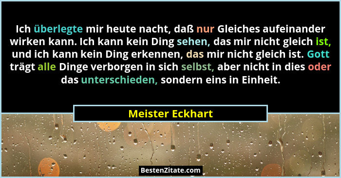 Ich überlegte mir heute nacht, daß nur Gleiches aufeinander wirken kann. Ich kann kein Ding sehen, das mir nicht gleich ist, und ich... - Meister Eckhart