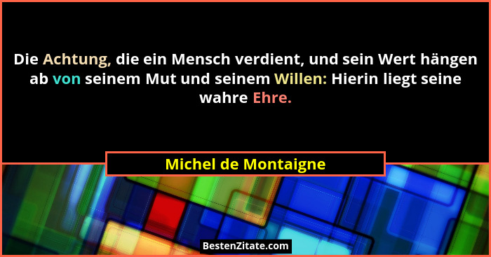 Die Achtung, die ein Mensch verdient, und sein Wert hängen ab von seinem Mut und seinem Willen: Hierin liegt seine wahre Ehre.... - Michel de Montaigne