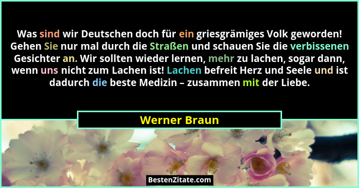 Was sind wir Deutschen doch für ein griesgrämiges Volk geworden! Gehen Sie nur mal durch die Straßen und schauen Sie die verbissenen Ge... - Werner Braun