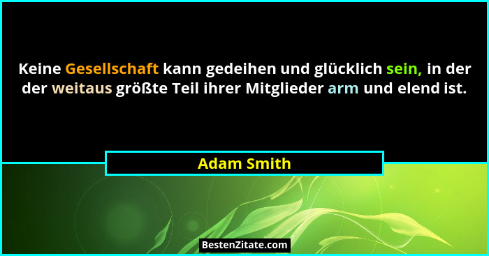 Keine Gesellschaft kann gedeihen und glücklich sein, in der der weitaus größte Teil ihrer Mitglieder arm und elend ist.... - Adam Smith