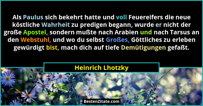 Als Paulus sich bekehrt hatte und voll Feuereifers die neue köstliche Wahrheit zu predigen begann, wurde er nicht der große Apostel... - Heinrich Lhotzky