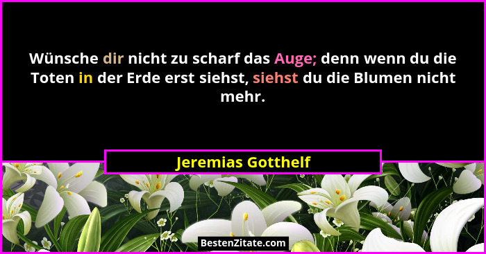 Wünsche dir nicht zu scharf das Auge; denn wenn du die Toten in der Erde erst siehst, siehst du die Blumen nicht mehr.... - Jeremias Gotthelf