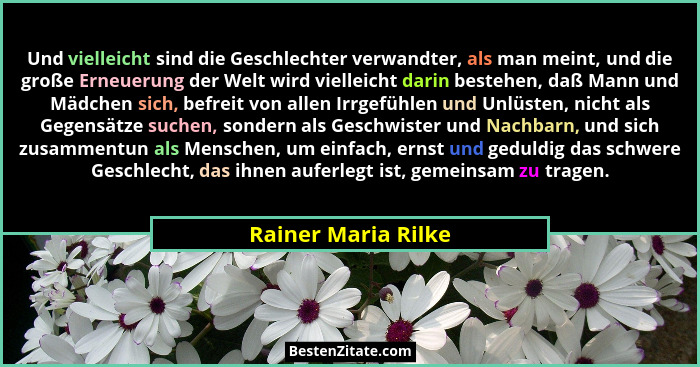 Und vielleicht sind die Geschlechter verwandter, als man meint, und die große Erneuerung der Welt wird vielleicht darin bestehen,... - Rainer Maria Rilke