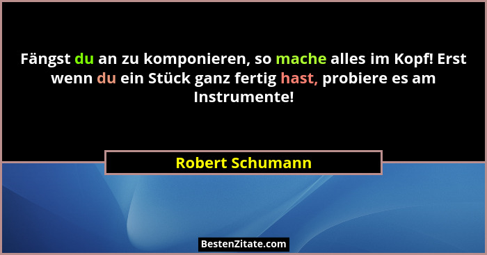 Fängst du an zu komponieren, so mache alles im Kopf! Erst wenn du ein Stück ganz fertig hast, probiere es am Instrumente!... - Robert Schumann
