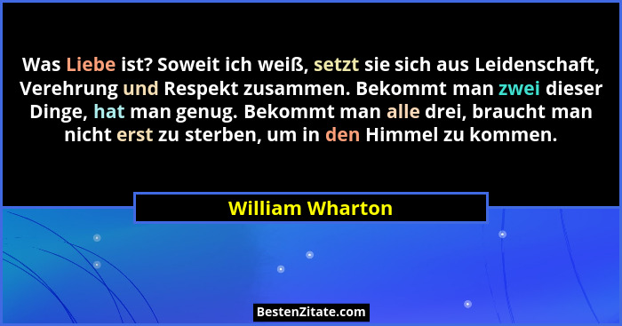 Was Liebe ist? Soweit ich weiß, setzt sie sich aus Leidenschaft, Verehrung und Respekt zusammen. Bekommt man zwei dieser Dinge, hat... - William Wharton