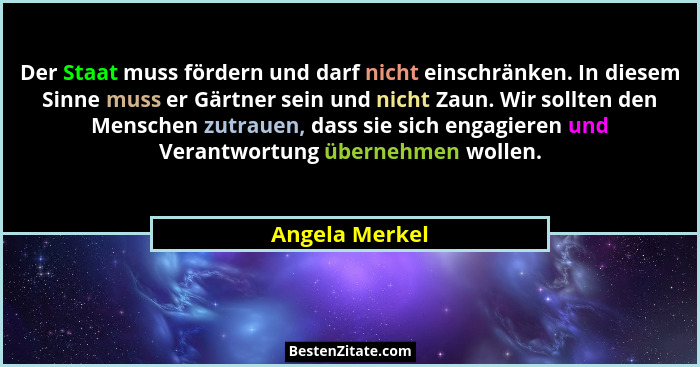 Der Staat muss fördern und darf nicht einschränken. In diesem Sinne muss er Gärtner sein und nicht Zaun. Wir sollten den Menschen zutr... - Angela Merkel