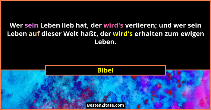 Wer sein Leben lieb hat, der wird's verlieren; und wer sein Leben auf dieser Welt haßt, der wird's erhalten zum ewigen Leben.... - Bibel