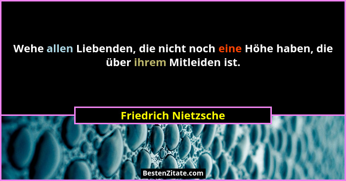 Wehe allen Liebenden, die nicht noch eine Höhe haben, die über ihrem Mitleiden ist.... - Friedrich Nietzsche