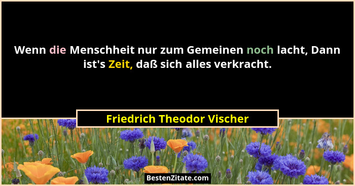 Wenn die Menschheit nur zum Gemeinen noch lacht, Dann ist's Zeit, daß sich alles verkracht.... - Friedrich Theodor Vischer