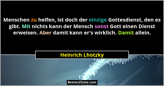 Menschen zu helfen, ist doch der einzige Gottesdienst, den es gibt. Mit nichts kann der Mensch sonst Gott einen Dienst erweisen. Ab... - Heinrich Lhotzky